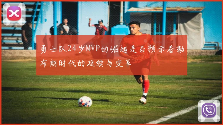 勇士队24岁MVP的崛起是否预示着勒布朗时代的延续与变革