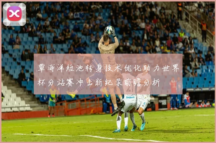 覃海洋短池转身技术优化助力世界杯分站赛冲击新纪录前瞻分析