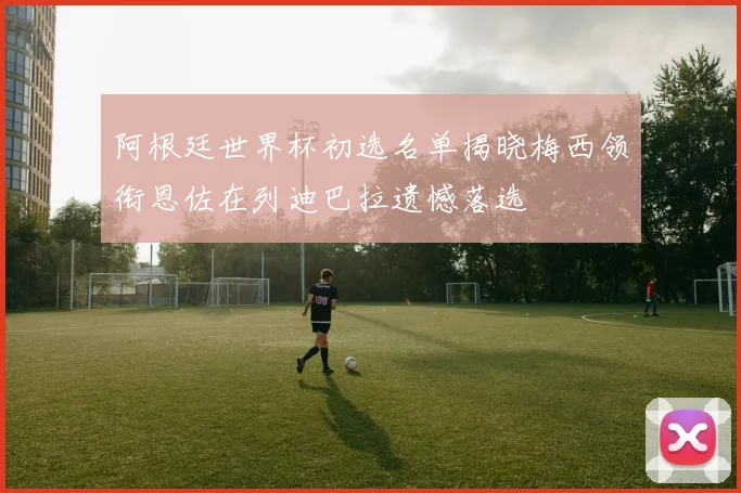 阿根廷世界杯初选名单揭晓梅西领衔恩佐在列迪巴拉遗憾落选