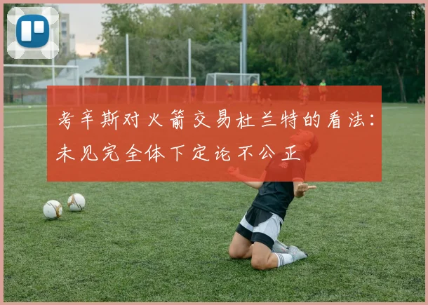 考辛斯对火箭交易杜兰特的看法：未见完全体下定论不公正