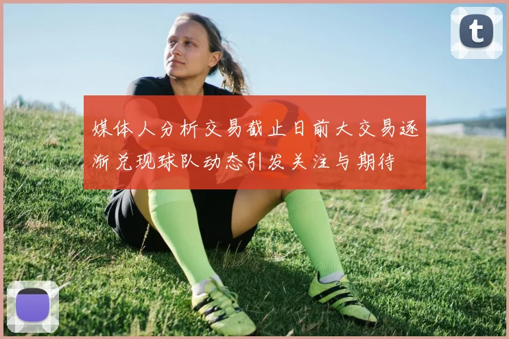 媒体人分析交易截止日前大交易逐渐兑现球队动态引发关注与期待