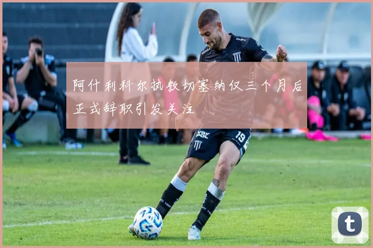 阿什利科尔执教切塞纳仅三个月后正式辞职引发关注