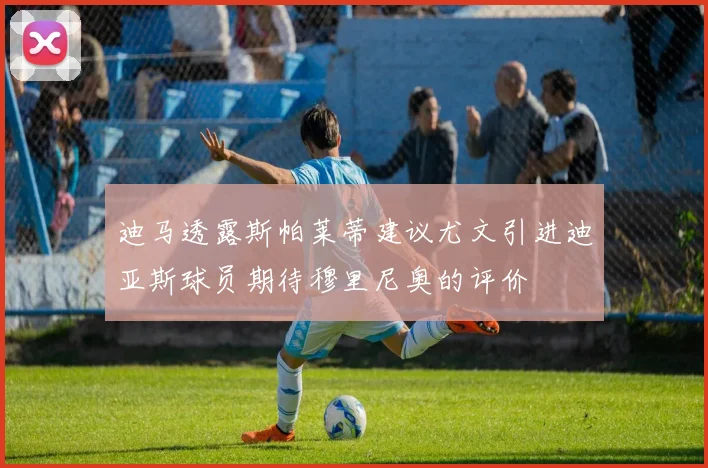 迪马透露斯帕莱蒂建议尤文引进迪亚斯球员期待穆里尼奥的评价