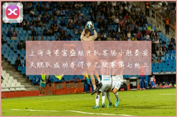 上海海港富盛经开队客场小胜泰安天贶队成功夺得中乙联赛第七轮三分