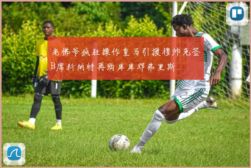 老佛爷疯狂操作皇马引援穆帅免签B席科纳特再购库库邓弗里斯