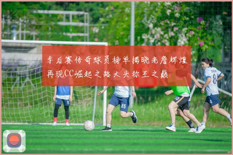 季后赛传奇球员榜单揭晓老詹辉煌再现CC崛起之路大头称王之巅