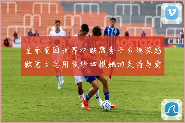 金承奎因世界杯缺席妻子分娩深感歉意立志用佳绩回报她的支持与爱