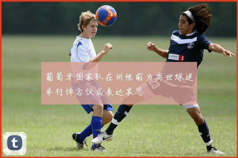 葡萄牙国家队在训练前为离世球迷举行悼念仪式表达哀思