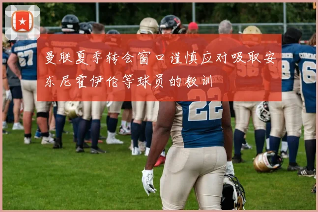 曼联夏季转会窗口谨慎应对吸取安东尼霍伊伦等球员的教训
