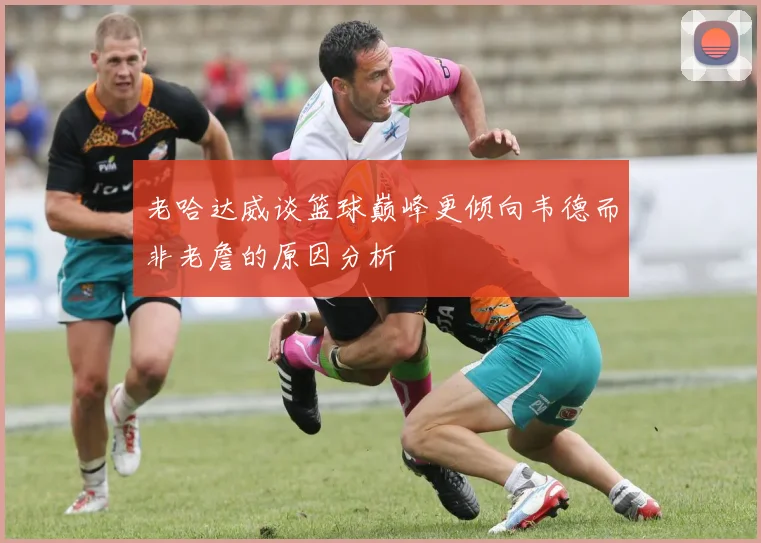 老哈达威谈篮球巅峰更倾向韦德而非老詹的原因分析
