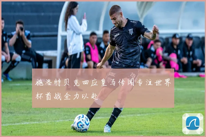 施洛特贝克回应皇马传闻专注世界杯首战全力以赴
