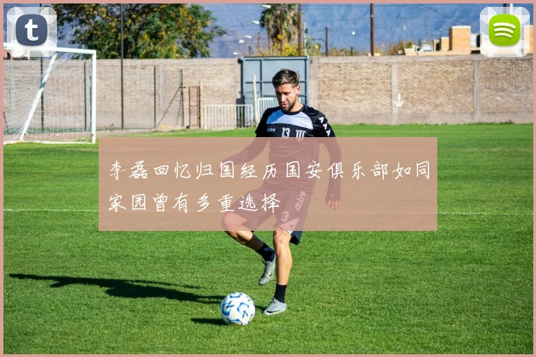 李磊回忆归国经历国安俱乐部如同家园曾有多重选择