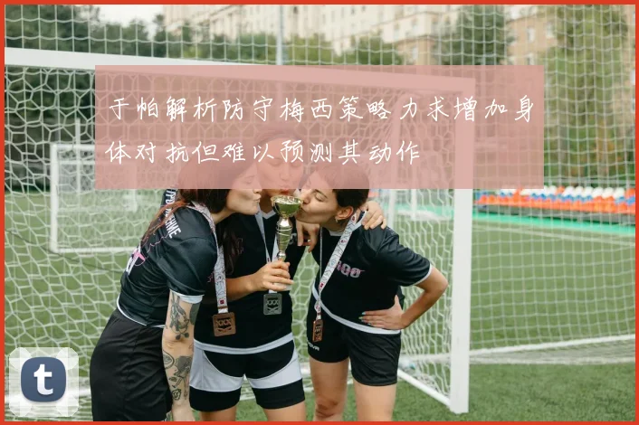 于帕解析防守梅西策略力求增加身体对抗但难以预测其动作