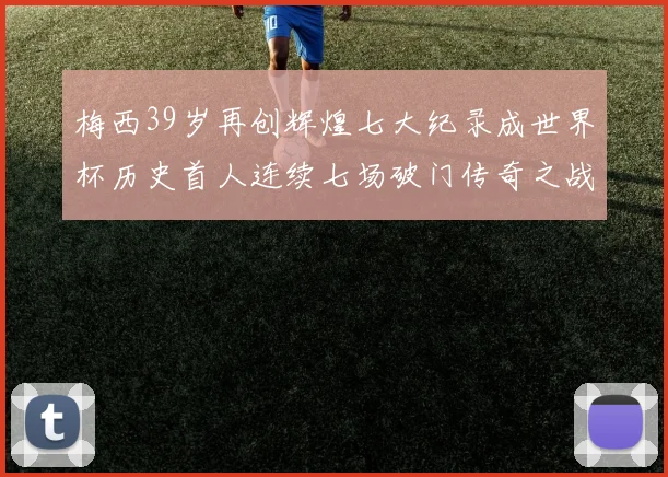 梅西39岁再创辉煌七大纪录成世界杯历史首人连续七场破门传奇之战
