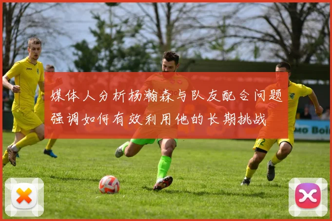 媒体人分析杨瀚森与队友配合问题强调如何有效利用他的长期挑战